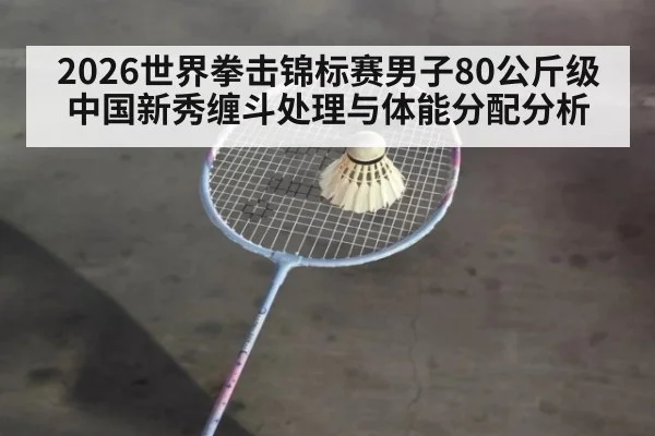 2026世界拳击锦标赛男子80公斤级 中国新秀缠斗处理与体能分配分析 | kaiyun