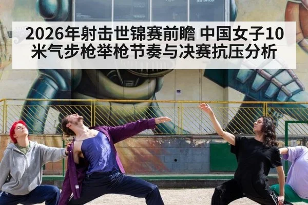 2026年射击世锦赛前瞻 中国女子10米气步枪举枪节奏与决赛抗压分析（kaiyun）